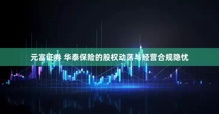 元富证券 华泰保险的股权动荡与经营合规隐忧