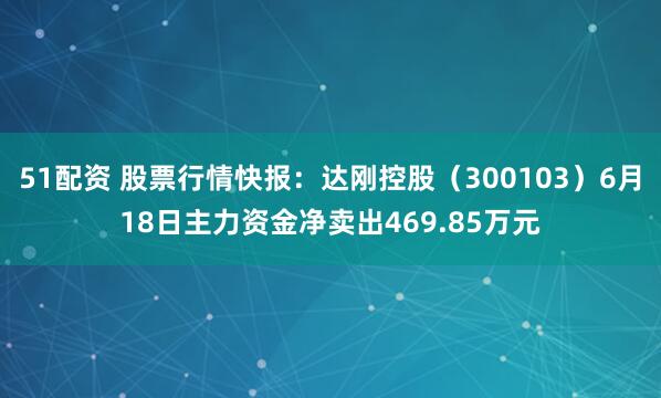 51配资 股票行情快报：达刚控股（300103）6月18日主力资金净卖出469.85万元