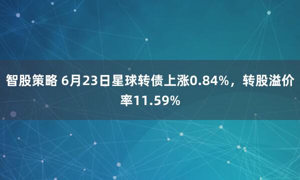 智股策略 6月23日星球转债上涨0.84%，转股溢价率11.59%