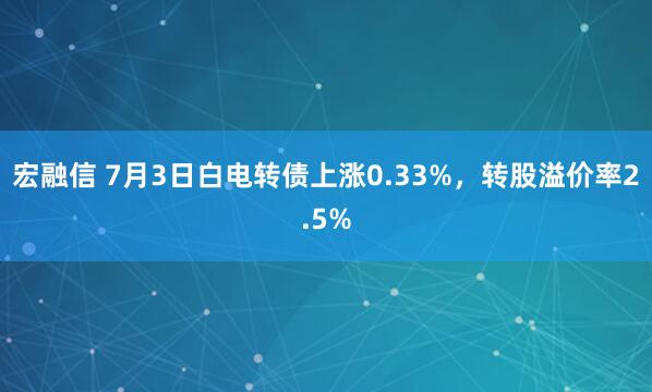 宏融信 7月3日白电转债上涨0.33%，转股溢价率2.5%