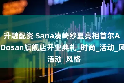 升融配资 Sana凑崎纱夏亮相首尔Alo Dosan旗舰店开业典礼_时尚_活动_风格