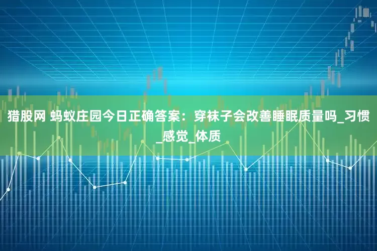 猎股网 蚂蚁庄园今日正确答案：穿袜子会改善睡眠质量吗_习惯_感觉_体质
