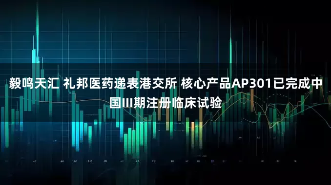 毅鸣天汇 礼邦医药递表港交所 核心产品AP301已完成中国III期注册临床试验