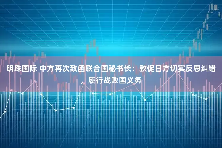 明珠国际 中方再次致函联合国秘书长：敦促日方切实反思纠错，履行战败国义务